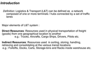 Introduction Definition : Logistics & Transport (L&T) can be defined as  a network composed of one or more terminals / hubs connected by a set of traffic lanes  Major elements of L&T system : Direct Resources : Resources used in physical transportation of freight (goods) from one geographical location to another e.g.: Trucks, Aircrafts, Cargo Ships, Drivers, Pilots etc. Indirect Resources : Resources used  in sorting, storing, handling, retrieving and consolidating at the various transit locations  e.g.: Forklifts, Docks, Carts, Storage-bins and Racks inside warehouse etc. 