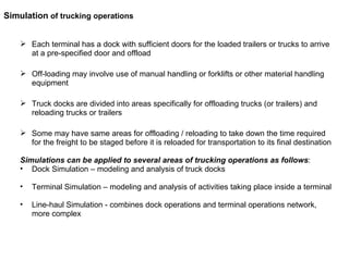 Each terminal has a dock with sufficient doors for the loaded trailers or trucks to arrive at a pre-specified door and offload Off-loading may involve use of manual handling or forklifts or other material handling equipment Truck docks are divided into areas specifically for offloading trucks (or trailers) and reloading trucks or trailers Some may have same areas for offloading / reloading to take down the time required for the freight to be staged before it is reloaded for transportation to its final destination Simulations can be applied to several areas of trucking operations as follows :  Dock Simulation – modeling and analysis of truck docks Terminal Simulation – modeling and analysis of activities taking place inside a terminal Line-haul Simulation - combines dock operations and terminal operations network, more complex  Simulation  of trucking operations 