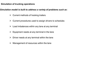 Simulation model is built to address a variety of problems such as  : Current methods of hooking trailers Current procedures used to assign drivers to schedules Load imbalances within any lane at any terminal  Equipment needs at any terminal in the lane Driver needs at any terminal within the lane Management of resources within the lane  Simulation of trucking operations 