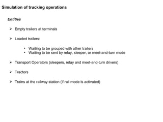 Entities Empty trailers at terminals Loaded trailers: Waiting to be grouped with other trailers Waiting to be sent by relay, sleeper, or meet-and-turn mode Transport Operators (sleepers, relay and meet-and-turn drivers) Tractors Trains at the railway station (if rail mode is activated) Simulation of trucking operations 