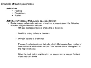 Resources Hostlers Dispatchers Fuelers  Activities / Processes that require special attention :  If only sleeper, relay and meet-turn operations are considered, the following activities are performed in a model: Off load the loaded trailers after a trip at the dock Load the empty trailers at the dock Unhook trailers at a terminal  Prepare (hostler) equipment at a terminal : Get service from hostler to hook / unhook trailers with tractors / Get service at the fueling land or the inspection area Drive the truck to the next location via sleeper mode sleeper / relay / meet-and-turn mode  Simulation of trucking operations 