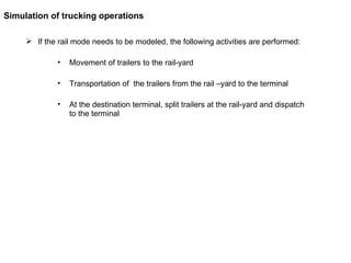 If the rail mode needs to be modeled, the following activities are performed: Movement of trailers to the rail-yard Transportation of  the trailers from the rail –yard to the terminal  At the destination terminal, split trailers at the rail-yard and dispatch to the terminal Simulation of trucking operations 