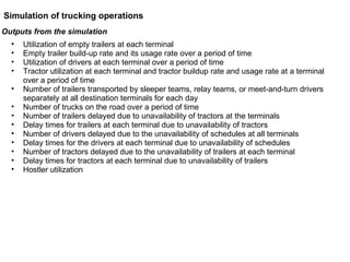 Outputs from the simulation Utilization of empty trailers at each terminal  Empty trailer build-up rate and its usage rate over a period of time Utilization of drivers at each terminal over a period of time Tractor utilization at each terminal and tractor buildup rate and usage rate at a terminal over a period of time Number of trailers transported by sleeper teams, relay teams, or meet-and-turn drivers separately at all destination terminals for each day  Number of trucks on the road over a period of time Number of trailers delayed due to unavailability of tractors at the terminals Delay times for trailers at each terminal due to unavailability of tractors Number of drivers delayed due to the unavailability of schedules at all terminals Delay times for the drivers at each terminal due to unavailability of schedules Number of tractors delayed due to the unavailability of trailers at each terminal Delay times for tractors at each terminal due to unavailability of trailers Hostler utilization Simulation of trucking operations 