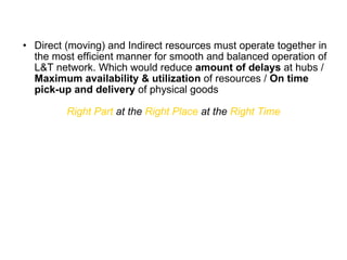 Direct (moving) and Indirect resources must operate together in the most efficient manner for smooth and balanced operation of L&T network. Which would reduce  amount of delays  at hubs /  Maximum availability & utilization  of resources /  On time pick-up and delivery  of physical goods Right Part  at the  Right Place  at the  Right Time 