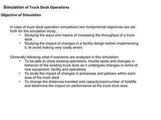 Objective of Simulation  In case of truck dock operation simulations two fundamental objectives are set forth for the simulation study : Studying the ways and means of increasing the throughput of a truck dock Studying the impact of changes in a facility design before implementing it, to avoid making very costly errors Generally following what-if scenarios are analyzed in this simulation: To be able to show existing operations, trouble spots and changes in behavior of the existing truck dock as it undergoes changes in terms of new equipment, facility and operations To study the impact of changes in processes and policies within each area of the truck dock To change the distances traveled and capacity/size/number of forklifts and determine the impact on performance at the truck dock area Simulation  of Truck Dock Operations 