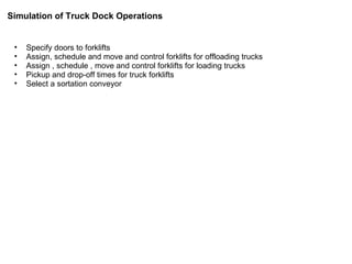 Specify doors to forklifts Assign, schedule and move and control forklifts for offloading trucks Assign , schedule , move and control forklifts for loading trucks Pickup and drop-off times for truck forklifts Select a sortation conveyor Simulation of Truck Dock Operations 