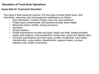 Inputs Data for Truck-dock Simulation Two types of data inputs are required. The first types involves freight types, door information, resources used and equipment specifications as follows: Door information ( number of doors, door size ,door locations) Freight types (containerized, bulk [sorted/unsorted], loose freight) Resources (doors, forklifts, sorting conveyors) Operators Queue locations  Forklift specifications (number and types, length and width, loaded/unloaded speed, park locations, work assignment, turning rules, pickup and deposit rules) Conveyor specifications (conveyor types, number of segments, input station characteristics, output station characteristics, segment speed, conveyor selection rules, freight movements) Simulation of Truck Dock Operations 
