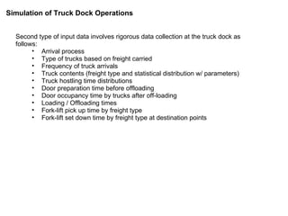 Second type of input data involves rigorous data collection at the truck dock as follows: Arrival process Type of trucks based on freight carried Frequency of truck arrivals Truck contents (freight type and statistical distribution w/ parameters) Truck hostling time distributions Door preparation time before offloading Door occupancy time by trucks after off-loading Loading / Offloading times Fork-lift pick up time by freight type Fork-lift set down time by freight type at destination points Simulation of Truck Dock Operations 