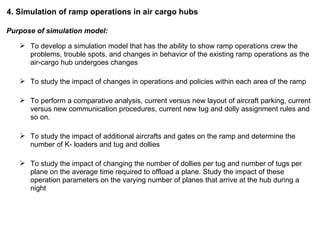 4. Simulation of ramp operations in air cargo hubs Purpose of simulation model: To develop a simulation model that has the ability to show ramp operations crew the problems, trouble spots, and changes in behavior of the existing ramp operations as the air-cargo hub undergoes changes To study the impact of changes in operations and policies within each area of the ramp To perform a comparative analysis, current versus new layout of aircraft parking, current versus new communication procedures, current new tug and dolly assignment rules and so on. To study the impact of additional aircrafts and gates on the ramp and determine the number of K- loaders and tug and dollies To study the impact of changing the number of dollies per tug and number of tugs per plane on the average time required to offload a plane. Study the impact of these operation parameters on the varying number of planes that arrive at the hub during a night 