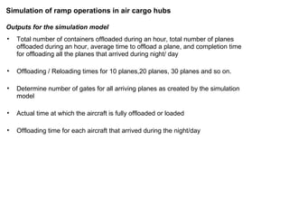 Outputs for the simulation model Total number of containers offloaded during an hour, total number of planes offloaded during an hour, average time to offload a plane, and completion time for offloading all the planes that arrived during night/ day Offloading / Reloading times for 10 planes,20 planes, 30 planes and so on. Determine number of gates for all arriving planes as created by the simulation model  Actual time at which the aircraft is fully offloaded or loaded Offloading time for each aircraft that arrived during the night/day Simulation of ramp operations in air cargo hubs 