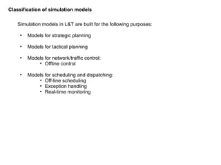 Simulation models in L&T are built for the following purposes: Models for strategic planning Models for tactical planning Models for network/traffic control: Offline control Models for scheduling and dispatching: Off-line scheduling Exception handling Real-time monitoring Classification of simulation models 