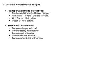 B. Evaluation of alternative designs Transportation mode alternatives:  On-the-road (trucks) – Relay / Sleeper Rail (trains) : Single / Double stacked  Air : Planes / Helicopters Ocean : Ship / Barges  Inter-modal alternatives: Combine sleeper with rail Combine relay with sleeper Combine rail with relay Combine trucks with air Combines trucks/air with ocean  