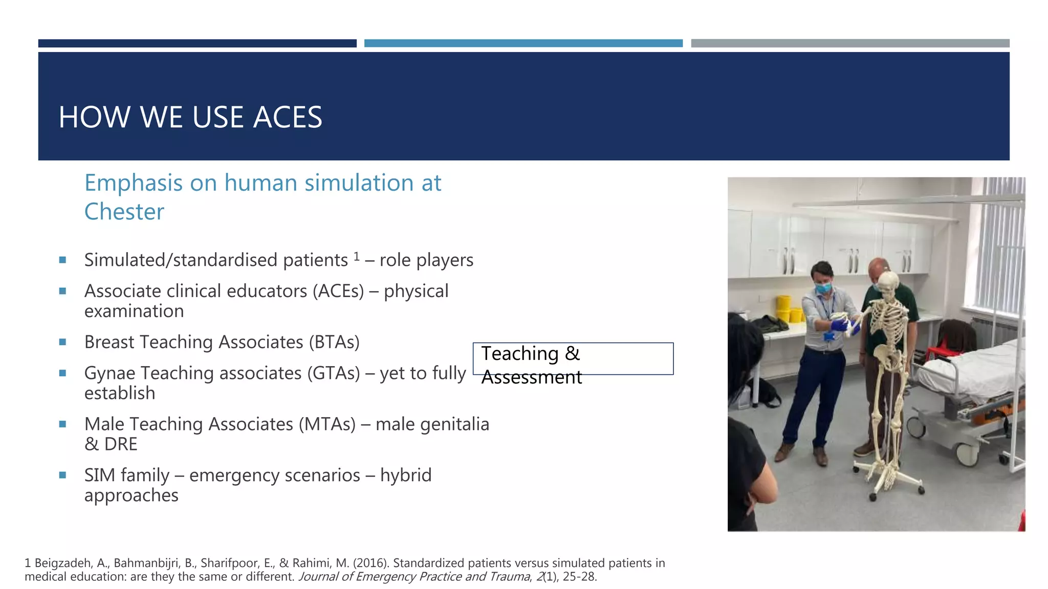HOW WE USE ACES
Emphasis on human simulation at
Chester
 Simulated/standardised patients 1 – role players
 Associate clinical educators (ACEs) – physical
examination
 Breast Teaching Associates (BTAs)
 Gynae Teaching associates (GTAs) – yet to fully
establish
 Male Teaching Associates (MTAs) – male genitalia
& DRE
 SIM family – emergency scenarios – hybrid
approaches
Teaching &
Assessment
1 Beigzadeh, A., Bahmanbijri, B., Sharifpoor, E., & Rahimi, M. (2016). Standardized patients versus simulated patients in
medical education: are they the same or different. Journal of Emergency Practice and Trauma, 2(1), 25-28.
 