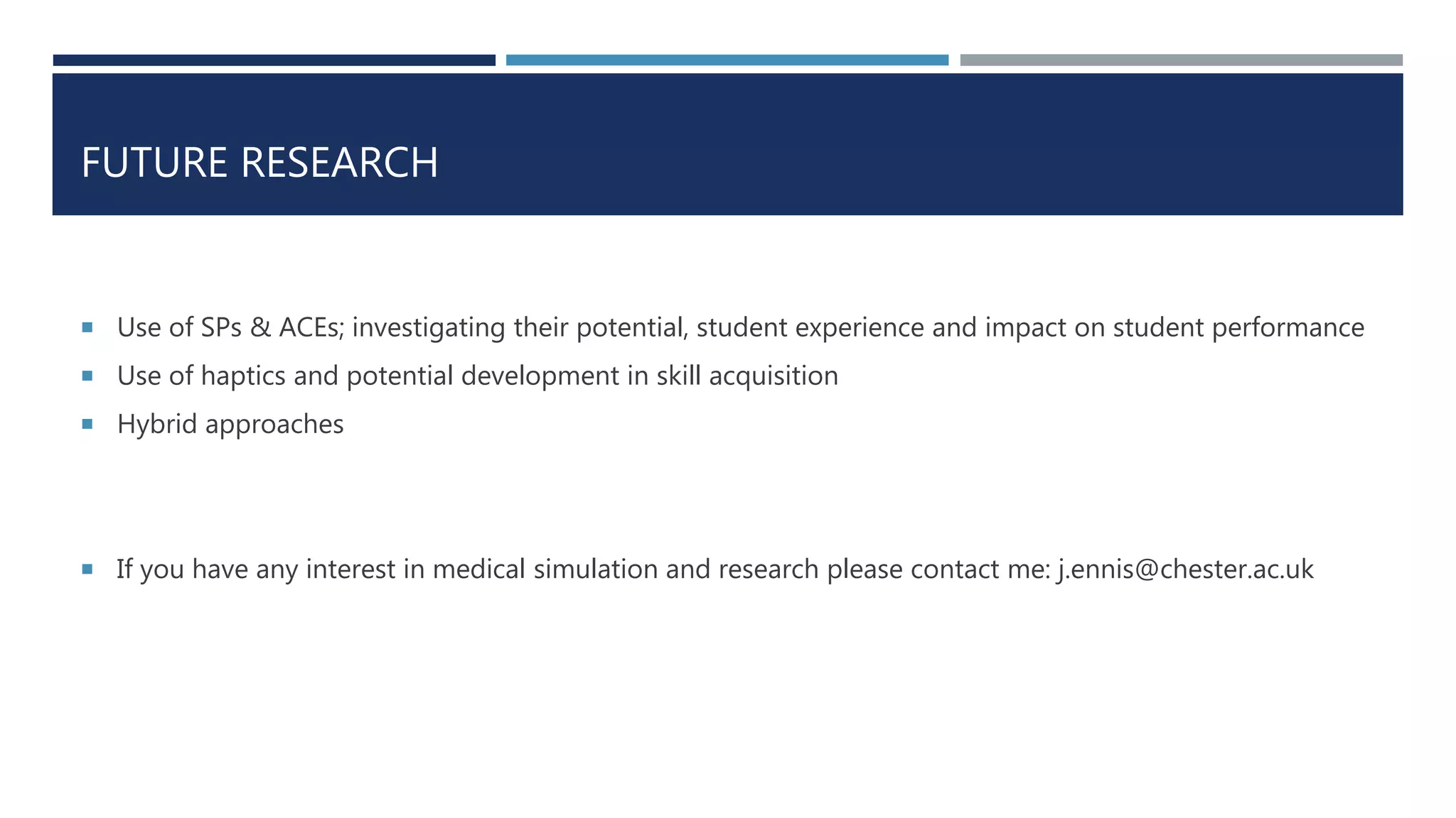 FUTURE RESEARCH
 Use of SPs & ACEs; investigating their potential, student experience and impact on student performance
 Use of haptics and potential development in skill acquisition
 Hybrid approaches
 If you have any interest in medical simulation and research please contact me: j.ennis@chester.ac.uk
 