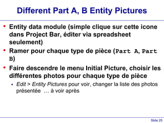 Slide 25
Different Part A, B Entity Pictures
• Entity data module (simple clique sur cette icone
dans Project Bar, éditer via spreadsheet
seulement)
• Ramer pour chaque type de pièce (Part A, Part
B)
• Faire descendre le menu Initial Picture, choisir les
différentes photos pour chaque type de pièce
 Edit > Entity Pictures pour voir, changer la liste des photos
présentée … à voir après
 