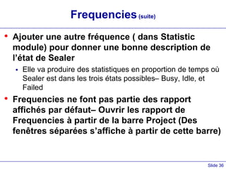 Slide 36
Frequencies(suite)
• Ajouter une autre fréquence ( dans Statistic
module) pour donner une bonne description de
l’état de Sealer
 Elle va produire des statistiques en proportion de temps où
Sealer est dans les trois états possibles– Busy, Idle, et
Failed
• Frequencies ne font pas partie des rapport
affichés par défaut– Ouvrir les rapport de
Frequencies à partir de la barre Project (Des
fenêtres séparées s’affiche à partir de cette barre)
 