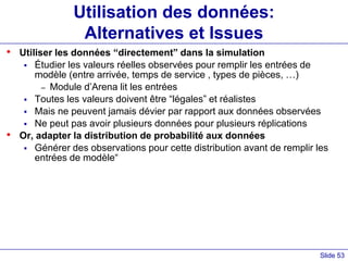 Slide 53
Utilisation des données:
Alternatives et Issues
• Utiliser les données “directement” dans la simulation
 Étudier les valeurs réelles observées pour remplir les entrées de
modèle (entre arrivée, temps de service , types de pièces, …)
– Module d’Arena lit les entrées
 Toutes les valeurs doivent être “légales” et réalistes
 Mais ne peuvent jamais dévier par rapport aux données observées
 Ne peut pas avoir plusieurs données pour plusieurs réplications
• Or, adapter la distribution de probabilité aux données
 Générer des observations pour cette distribution avant de remplir les
entrées de modèle“
 