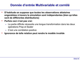 Slide 64
Donnée d’entrée Multivariable et corrélé
• D’habitude on suppose que toutes les observations aléatoires
engendrées à travers la simulation sont indépendantes (bien qu’elles
sont de différentes distributions)
• Parfois ceci n’est pas vrai:
 La partie difficile nécessite une longue transformation dans les deux
opérations Prep et Sealer
 C’est une corrélation positive
• Ignorance de telle relation peut rendre le modèle invalide
 