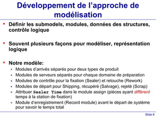 Slide 8
Développement de l’approche de
modélisation
• Définir les submodels, modules, données des structures,
contrôle logique
• Souvent plusieurs façons pour modéliser, représentation
logique
• Notre modèle:
 Modules d’arrivés séparés pour deux types de produit
 Modules de serveurs séparés pour chaque domaine de préparation
 Modules de contrôle pour la fixation (Sealer) et retouche (Rework)
 Modules de départ pour Shipping, récupéré (Salvage), rejeté (Scrap)
 Attribuer Sealer Time dans le module assign (pièces ayant différent
temps à la station de fixation)
 Module d’enregistrement (Record module) avant le départ de système
pour savoir le temps total
 