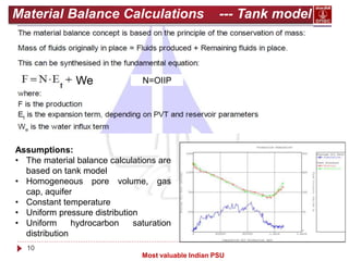 10
Most valuable Indian PSU
Material Balance Calculations --- Tank model
We N=OIIP
Assumptions:
• The material balance calculations are
based on tank model
• Homogeneous pore volume, gas
cap, aquifer
• Constant temperature
• Uniform pressure distribution
• Uniform hydrocarbon saturation
distribution
 