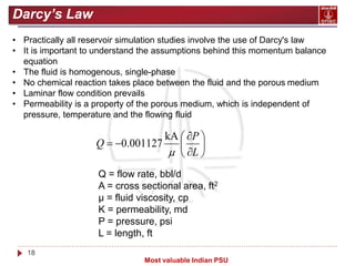 18
Most valuable Indian PSU
Darcy’s Law
• Practically all reservoir simulation studies involve the use of Darcy's law
• It is important to understand the assumptions behind this momentum balance
equation
• The fluid is homogenous, single-phase
• No chemical reaction takes place between the fluid and the porous medium
• Laminar flow condition prevails
• Permeability is a property of the porous medium, which is independent of
pressure, temperature and the flowing fluid










L
P
Q

kA
001127
.
0
Q = flow rate, bbl/d
A = cross sectional area, ft2
μ = fluid viscosity, cp
K = permeability, md
P = pressure, psi
L = length, ft
 