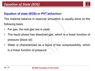 20 #2 E&P Company in the world
Equation of State (EOS)
Equation of state (EOS) or PVT behaviour
The material balance in reservoir simulation is usually done on the
following basis
• For gas, the real gas law is used
• The liquid phase has dissolved gas, which is a linear function of
pressure (black oil)
• Water is characterized as a liquid of low compressibility, which
is a linear function of pressure
 