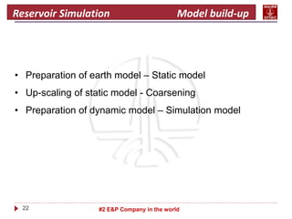 22 #2 E&P Company in the world
Reservoir Simulation Model build-up
• Preparation of earth model – Static model
• Up-scaling of static model - Coarsening
• Preparation of dynamic model – Simulation model
 