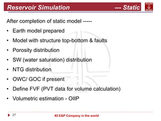 27 #2 E&P Company in the world
Reservoir Simulation --- Static
model
After completion of static model -----
• Earth model prepared
• Model with structure top-bottom & faults
• Porosity distribution
• SW (water saturation) distribution
• NTG distribution
• OWC/ GOC if present
• Define FVF (PVT data for volume calculation)
• Volumetric estimation - OIIP
 
