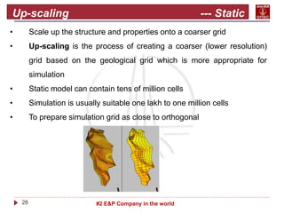 28 #2 E&P Company in the world
Up-scaling --- Static
model
• Scale up the structure and properties onto a coarser grid
• Up-scaling is the process of creating a coarser (lower resolution)
grid based on the geological grid which is more appropriate for
simulation
• Static model can contain tens of million cells
• Simulation is usually suitable one lakh to one million cells
• To prepare simulation grid as close to orthogonal
 