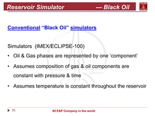 33 #2 E&P Company in the world
Reservoir Simulator --- Black Oil
Conventional “Black Oil” simulators
Simulators (IMEX/ECLIPSE-100)
• Oil & Gas phases are represented by one ‘component’
• Assumes composition of gas & oil components are
constant with pressure & time
• Assumes temperature is constant throughout the reservoir
 