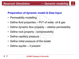 35 #2 E&P Company in the world
Reservoir Simulation --- Dynamic modeling
Preparation of dynamic model & Data Input
• Permeability modelling
• Define fluid properties – PVT of water, oil & gas
• Define dynamic flow property – relative permeability
• Define rock property - compressibility
• Define capillary pressure
• Define initial pressure of the model
• Define aquifer – if present
 