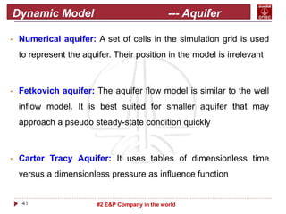 41 #2 E&P Company in the world
Dynamic Model --- Aquifer
modeling
• Numerical aquifer: A set of cells in the simulation grid is used
to represent the aquifer. Their position in the model is irrelevant
• Fetkovich aquifer: The aquifer flow model is similar to the well
inflow model. It is best suited for smaller aquifer that may
approach a pseudo steady-state condition quickly
• Carter Tracy Aquifer: It uses tables of dimensionless time
versus a dimensionless pressure as influence function
 