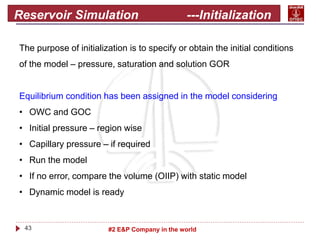 43 #2 E&P Company in the world
Reservoir Simulation ---Initialization
The purpose of initialization is to specify or obtain the initial conditions
of the model – pressure, saturation and solution GOR
Equilibrium condition has been assigned in the model considering
• OWC and GOC
• Initial pressure – region wise
• Capillary pressure – if required
• Run the model
• If no error, compare the volume (OIIP) with static model
• Dynamic model is ready
 