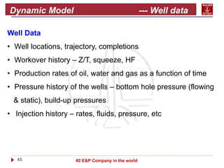 45 #2 E&P Company in the world
Dynamic Model --- Well data
Well Data
• Well locations, trajectory, completions
• Workover history – Z/T, squeeze, HF
• Production rates of oil, water and gas as a function of time
• Pressure history of the wells – bottom hole pressure (flowing
& static), build-up pressures
• Injection history – rates, fluids, pressure, etc
 