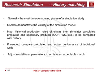 48 #2 E&P Company in the world
Reservoir Simulation ---History matching
• Normally the most time-consuming phase of a simulation study
• Used to demonstrate the validity of the simulation model
• Input historical production rates of oil/gas then simulator calculates
pressures and secondary products (GOR, WC, etc.) to be compared
with history
• If needed, compare calculated and actual performance of individual
wells
• Adjust model input parameters to achieve an acceptable match
 