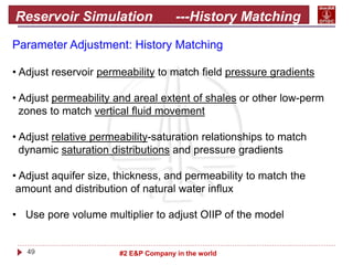 49 #2 E&P Company in the world
Reservoir Simulation ---History Matching
Parameter Adjustment: History Matching
• Adjust reservoir permeability to match field pressure gradients
• Adjust permeability and areal extent of shales or other low-perm
zones to match vertical fluid movement
• Adjust relative permeability-saturation relationships to match
dynamic saturation distributions and pressure gradients
• Adjust aquifer size, thickness, and permeability to match the
amount and distribution of natural water influx
• Use pore volume multiplier to adjust OIIP of the model
 