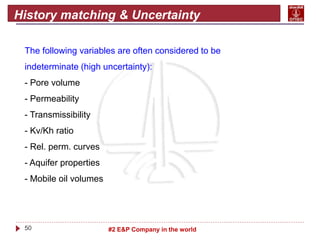 50 #2 E&P Company in the world
History matching & Uncertainty
The following variables are often considered to be
indeterminate (high uncertainty):
- Pore volume
- Permeability
- Transmissibility
- Kv/Kh ratio
- Rel. perm. curves
- Aquifer properties
- Mobile oil volumes
 
