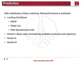 60
Most valuable Indian PSU
Prediction
After satisfactory history matching, field performance is predicted
 Limiting Conditions
• FBHP
• Water Cut
• Well abandonment rate
• Variant-I: Base case (considering available producers and injectors)
• Variant-II
• Variant-III
 
