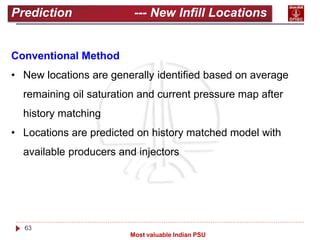 63
Most valuable Indian PSU
Prediction --- New Infill Locations
Conventional Method
• New locations are generally identified based on average
remaining oil saturation and current pressure map after
history matching
• Locations are predicted on history matched model with
available producers and injectors
 