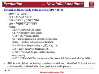 66
Most valuable Indian PSU
Prediction --- New Infill Locations
Simulation Opportunity Index method, SPE 148103
• SOI is calculated on history matched model and identified 3 locations and
subsequently predicted with other producers and injectors
 