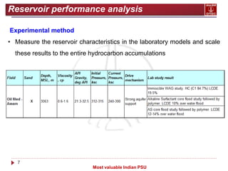 7
Most valuable Indian PSU
Reservoir performance analysis
Experimental method
• Measure the reservoir characteristics in the laboratory models and scale
these results to the entire hydrocarbon accumulations
 