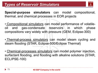 73 #2 E&P Company in the world
Types of Reservoir Simulators
Special-purpose simulators can model compositional,
thermal, and chemical processes in EOR projects
• Compositional simulators can model performance of volatile-
oil and gas-condensate reservoirs in which phase
compositions vary widely with pressure (GEM, Eclipse-300)
• Thermal-process simulators can model steam cycling and
steam flooding (STAR, Eclipse-500/Eclipse Thermal)
• Chemical-processes simulators can model polymer injection,
surfactant flooding, and flooding with alkaline solutions (STAR,
ECLIPSE-100)
 