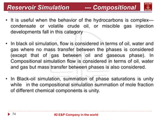 74 #2 E&P Company in the world
Reservoir Simulation --- Compositional
• It is useful when the behavior of the hydrocarbons is complex—
condensate or volatile crude oil, or miscible gas injection
developments fall in this category
• In black oil simulation, flow is considered in terms of oil, water and
gas where no mass transfer between the phases is considered
(except that of gas between oil and gaseous phase). In
Compositional simulation flow is considered in terms of oil, water
and gas but mass transfer between phases is also considered.
• In Black-oil simulation, summation of phase saturations is unity
while in the compositional simulation summation of mole fraction
of different chemical components is unity.
 