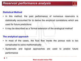 8
Most valuable Indian PSU
Reservoir performance analysis
Statistical Method
• In this method, the past performance of numerous reservoirs is
statistically accounted for to derive the empirical correlations which are
used for future predictions
• It may be described as a 'formal extension of the analogical method'
The analytical approach
• In most of the cases, the fluid flow inside the porous rock is too
complicated to solve mathematically
• Systematic and logical approaches are used to predict future
performance
 
