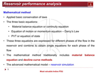 9
Most valuable Indian PSU
Reservoir performance analysis
Mathematical method
• Applied basic conservation of laws
• The three basic equations:
• Material balance equation or continuity equation
• Equation of motion or momentum equation – Darcy’s Law
• PVT or equation of state
• These three equations are expressed for different phases of the flow in the
reservoir and combine to obtain single equations for each phase of the
flow
• The mathematical method traditionally includes material balance
equation and decline curve methods
• The advanced mathematical model – reservoir simulation
 