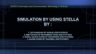 SIMULATION BY USING STELLA
BY :
1. SITI KHADIJAH BT KHALID (D20151070972)
2. AIMI FATIHAH BT MUHAMMAD FAUZI (D20151071003)
3. NURUL NAJIHA HUSNA BT BAHARUDIN (D20151070960)
4. NAJWA HUSNA BT SAAHWAL (D20151070957)
SSI3013 Information and Communication Technology in Science
 