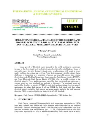 International Journal of Electrical Engineering and Technology (IJEET), ISSN 0976 –
6545(Print), ISSN 0976 – 6553(Online) Volume 4, Issue 3, May - June (2013), © IAEME
82
SIMULATION, CONTROL AND ANALYSIS OF HTS RESISTIVE AND
POWER ELECTRONIC FCL FOR FAULT CURRENT LIMITATION
AND VOLTAGE SAG MITIGATION IN ELECTRICAL NETWORK
V Yuvaraj1
, T Vasanth2
1
Central Power Research Institute, India,
2
Jurong Shipyard, Singapore
ABSTRACT
Linear growth of Electrical energy demand in the world resulting in a consistent
increase in the short circuit level in electrical network, which effects in blackout. Usage of
renewable energy to meet demand without proper synchronization will result in power
quality problems like voltage sag, swell etc. Power System engineers at utility side are facing
challenges of integrating new generation of power and renewable energy into existing
electrical network. The High Temperature Superconducting Fault Current Limiter (HTSFCL)
and Power Electronic Fault Current Limiter (PEFCL), offers a possible solution to the
electrical network. Power quality problems caused by short circuit and renewable energy
sources which has been simulated and analysed in this paper. The simulated results are
analysed for the effect of resistive HTSFCL in both single and three phase electrical network
performance to reduce fault current level and PEFCL for both single and three phase
electrical network recital for fault current and power quality and also the total harmonic
distortion (THD) is analysed during the fault with MATLAB Simulink.
Keywords - Fault Current, HTSFCL, PEFCL, Power Quality, THD, Voltage Sag.
I. INTRODUCTION
Fault Current Limiters (FCL) designed with high temperature superconductors (HTS)
have been explored since 1980’s but a cost, practical and reliable concept has remained
indefinable. There are many designs for FCLs, but the most widely explored have been those
based on a resistive type and Inductive type. [1], [5]. Fault-current limiters using high
temperature superconductors offer a solution to controlling fault-current levels on utility
INTERNATIONAL JOURNAL OF ELECTRICAL ENGINEERING
& TECHNOLOGY (IJEET)
ISSN 0976 – 6545(Print)
ISSN 0976 – 6553(Online)
Volume 4, Issue 3, May - June (2013), pp. 82-94
© IAEME: www.iaeme.com/ijeet.asp
Journal Impact Factor (2013): 5.5028 (Calculated by GISI)
www.jifactor.com
IJEET
© I A E M E
 