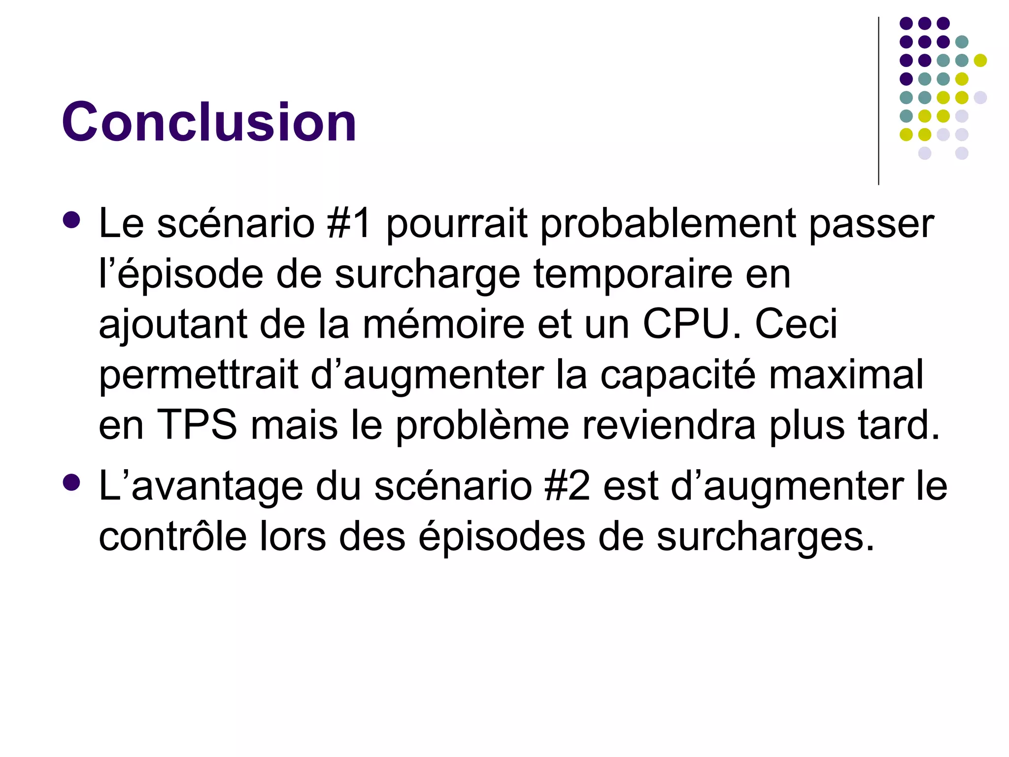 Conclusion Le scénario #1 pourrait probablement passer l’épisode de surcharge temporaire en ajoutant de la mémoire et un CPU. Ceci permettrait d’augmenter la capacité maximal en TPS mais le problème reviendra plus tard. L’avantage du scénario #2 est d’augmenter le contrôle lors des épisodes de surcharges. 
