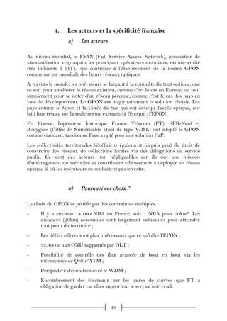 4.    Les acteurs et la spécificité française
                   a)    Les acteurs

Au niveau mondial, le FSAN (Full Service Access Network), association de
standardisation regroupant les principaux opérateurs mondiaux, est une entité
très influente à l'ITU qui contribue à l'établissement de la norme GPON
comme norme mondiale des futurs réseaux optiques.
A travers le monde, les opérateurs se lançant à la conquête du tout optique, que
ce soit pour améliorer le réseau existant, comme c'est le cas en Europe, ou tout
simplement pour se doter d'un réseau pérenne, comme c'est le cas des pays en
voie de développement. Le GPON est majoritairement la solution choisie. Les
pays comme le Japon et la Corée du Sud qui ont anticipé l'accès optique, ont
bâti leur réseau sur la seule norme existante à l'époque : l'EPON.
En France, l'opérateur historique France Telecom (FT), SFR-Neuf et
Bouygues (l'offre de Numéricâble étant de type VDSL) ont adopté le GPON
comme standard, tandis que Free a opté pour une solution P2P.
Les collectivités territoriales bénéficient également (depuis peu) du droit de
construire des réseaux de collectivité locales via des délégations de service
public. Ce sont des acteurs non négligeables car ils ont une mission
d'aménagement du territoire et contribuent efficacement à déployer un réseau
optique là où les opérateurs ne souhaitent pas investir.


                   b)    Pourquoi ces choix ?

Le choix du GPON se justifie par des contraintes multiples :
-     Il y a environ 14 000 NRA en France, soit 1 NRA pour 50km². Les
      distances (20km) accessibles sont largement suffisantes pour atteindre
      tout point du territoire ;
-     Les débits offerts sont plus intéressants que ce qu'offre l'EPON ;
-     32, 64 ou 128 ONU supportés par OLT ;
-     Possibilité de contrôle des flux avancée de bout en bout via les
      mécanismes de QoS d'ATM ;
-     Perspective d'évolution avec le WDM ;
-     Encombrement des fourreaux par les paires de cuivres que FT a
      obligation de garder car elles supportent le service universel.


                                       18
 
