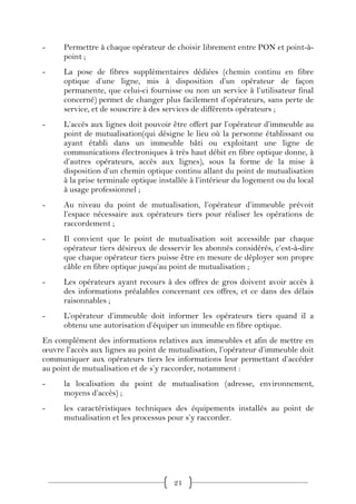 -     Permettre à chaque opérateur de choisir librement entre PON et point-à-
      point ;
-     La pose de fibres supplémentaires dédiées (chemin continu en fibre
      optique d’une ligne, mis à disposition d’un opérateur de façon
      permanente, que celui-ci fournisse ou non un service à l’utilisateur final
      concerné) permet de changer plus facilement d’opérateurs, sans perte de
      service, et de souscrire à des services de différents opérateurs ;
-     L’accès aux lignes doit pouvoir être offert par l’opérateur d’immeuble au
      point de mutualisation(qui désigne le lieu où la personne établissant ou
      ayant établi dans un immeuble bâti ou exploitant une ligne de
      communications électroniques à très haut débit en fibre optique donne, à
      d’autres opérateurs, accès aux lignes), sous la forme de la mise à
      disposition d’un chemin optique continu allant du point de mutualisation
      à la prise terminale optique installée à l’intérieur du logement ou du local
      à usage professionnel ;
-     Au niveau du point de mutualisation, l’opérateur d’immeuble prévoit
      l’espace nécessaire aux opérateurs tiers pour réaliser les opérations de
      raccordement ;
-     Il convient que le point de mutualisation soit accessible par chaque
      opérateur tiers désireux de desservir les abonnés considérés, c’est-à-dire
      que chaque opérateur tiers puisse être en mesure de déployer son propre
      câble en fibre optique jusqu’au point de mutualisation ;
-     Les opérateurs ayant recours à des offres de gros doivent avoir accès à
      des informations préalables concernant ces offres, et ce dans des délais
      raisonnables ;
-     L’opérateur d’immeuble doit informer les opérateurs tiers quand il a
      obtenu une autorisation d’équiper un immeuble en fibre optique.
En complément des informations relatives aux immeubles et afin de mettre en
œuvre l’accès aux lignes au point de mutualisation, l’opérateur d’immeuble doit
communiquer aux opérateurs tiers les informations leur permettant d’accéder
au point de mutualisation et de s’y raccorder, notamment :
-     la localisation du point de mutualisation (adresse, environnement,
      moyens d’accès) ;
-     les caractéristiques techniques des équipements installés au point de
      mutualisation et les processus pour s’y raccorder.




                                       21
 